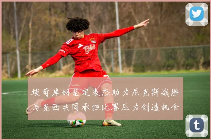 埃奇库姆坚定表态助力尼克斯战胜马克西共同承担比赛压力创造机会