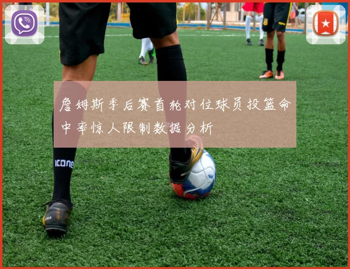詹姆斯季后赛首轮对位球员投篮命中率惊人限制数据分析