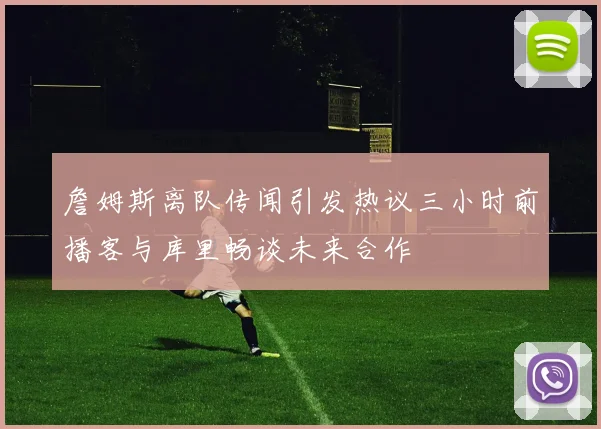 詹姆斯离队传闻引发热议三小时前播客与库里畅谈未来合作