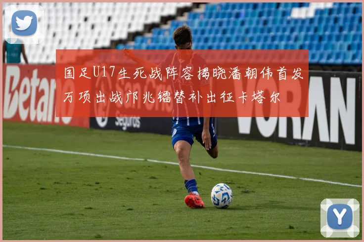国足U17生死战阵容揭晓潘朝伟首发万项出战邝兆镭替补出征卡塔尔