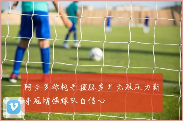 阿圭罗称枪手摆脱多年无冠压力新夺冠增强球队自信心