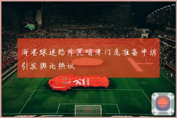 海港球迷怒斥黑哨津门虎准备申诉引发舆论热议