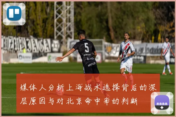 媒体人分析上海战术选择背后的深层原因与对北京命中率的判断