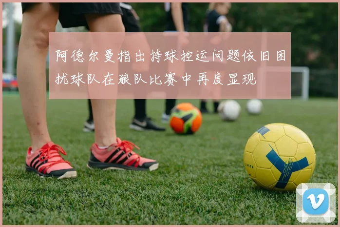 阿德尔曼指出持球控运问题依旧困扰球队在狼队比赛中再度显现
