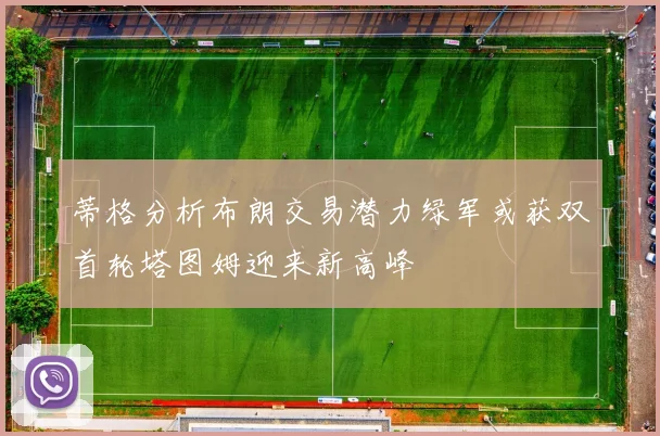 蒂格分析布朗交易潜力绿军或获双首轮塔图姆迎来新高峰