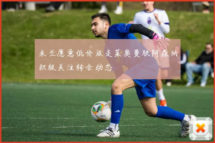 米兰愿意低价放走莱奥曼联阿森纳积极关注转会动态