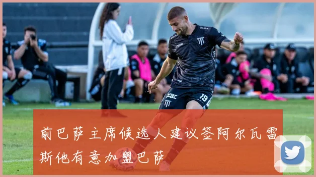 前巴萨主席候选人建议签阿尔瓦雷斯他有意加盟巴萨