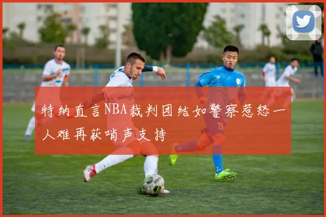 特纳直言NBA裁判团结如警察惹怒一人难再获哨声支持