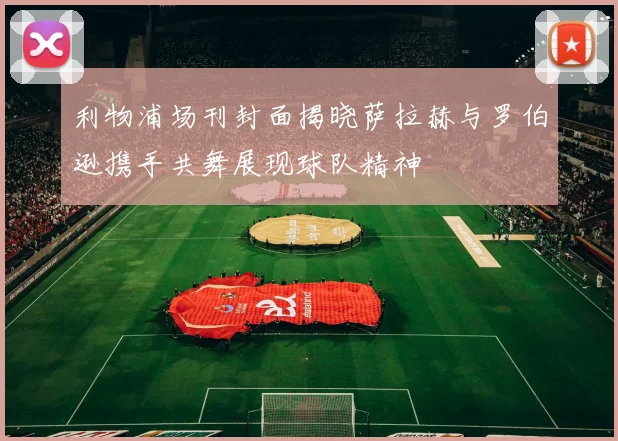 利物浦场刊封面揭晓萨拉赫与罗伯逊携手共舞展现球队精神