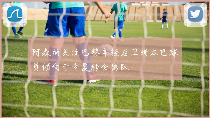 阿森纳关注巴黎年轻后卫姆本巴球员倾向于今夏转会离队
