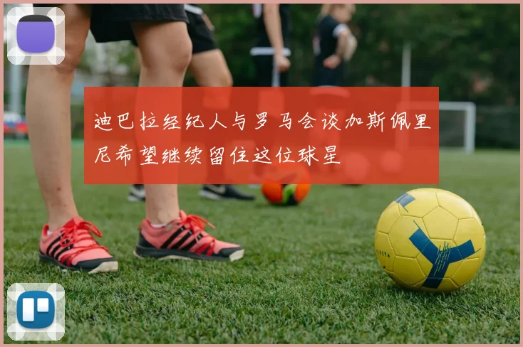 迪巴拉经纪人与罗马会谈加斯佩里尼希望继续留住这位球星