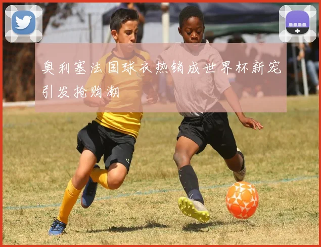 奥利塞法国球衣热销成世界杯新宠引发抢购潮
